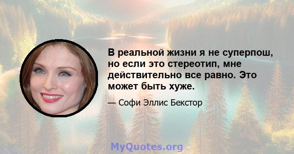 В реальной жизни я не суперпош, но если это стереотип, мне действительно все равно. Это может быть хуже.