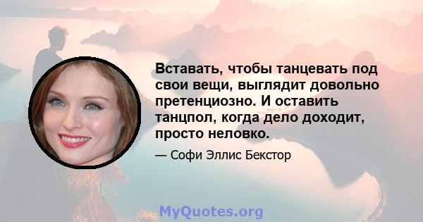 Вставать, чтобы танцевать под свои вещи, выглядит довольно претенциозно. И оставить танцпол, когда дело доходит, просто неловко.