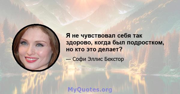 Я не чувствовал себя так здорово, когда был подростком, но кто это делает?