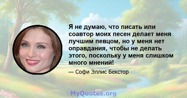 Я не думаю, что писать или соавтор моих песен делает меня лучшим певцом, но у меня нет оправдания, чтобы не делать этого, поскольку у меня слишком много мнений!