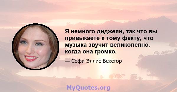 Я немного диджеян, так что вы привыкаете к тому факту, что музыка звучит великолепно, когда она громко.