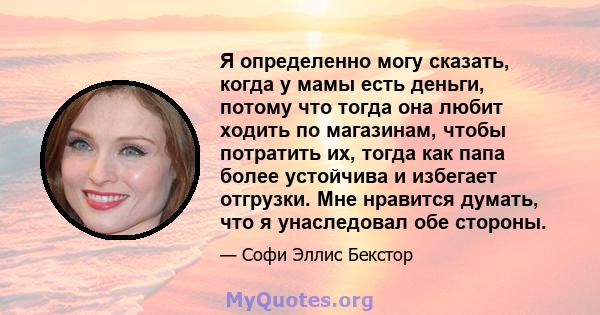 Я определенно могу сказать, когда у мамы есть деньги, потому что тогда она любит ходить по магазинам, чтобы потратить их, тогда как папа более устойчива и избегает отгрузки. Мне нравится думать, что я унаследовал обе