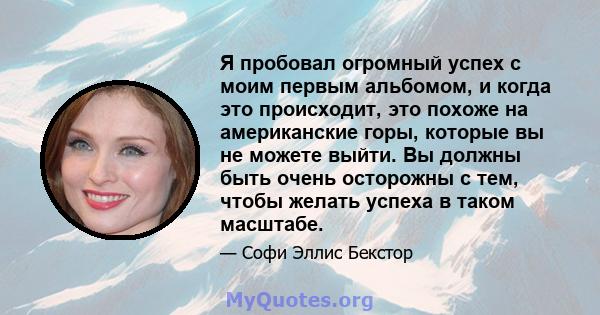 Я пробовал огромный успех с моим первым альбомом, и когда это происходит, это похоже на американские горы, которые вы не можете выйти. Вы должны быть очень осторожны с тем, чтобы желать успеха в таком масштабе.