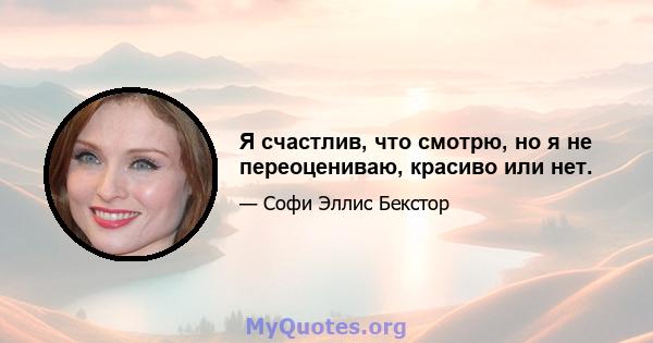 Я счастлив, что смотрю, но я не переоцениваю, красиво или нет.