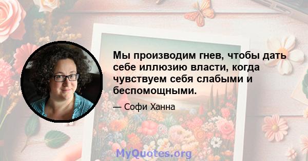 Мы производим гнев, чтобы дать себе иллюзию власти, когда чувствуем себя слабыми и беспомощными.