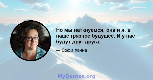 Но мы наткнуемся, она и я, в наше грязное будущее. И у нас будут друг друга.