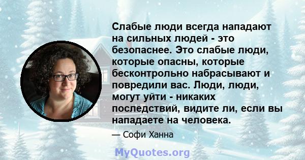 Слабые люди всегда нападают на сильных людей - это безопаснее. Это слабые люди, которые опасны, которые бесконтрольно набрасывают и повредили вас. Люди, люди, могут уйти - никаких последствий, видите ли, если вы