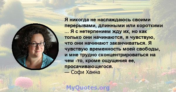 Я никогда не наслаждаюсь своими перерывами, длинными или короткими ... Я с нетерпением жду их, но как только они начинаются, я чувствую, что они начинают заканчиваться. Я чувствую временность моей свободы, и мне трудно