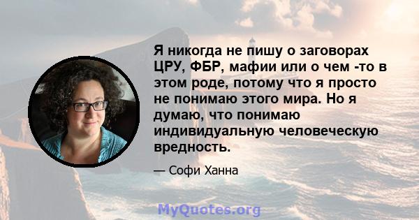 Я никогда не пишу о заговорах ЦРУ, ФБР, мафии или о чем -то в этом роде, потому что я просто не понимаю этого мира. Но я думаю, что понимаю индивидуальную человеческую вредность.