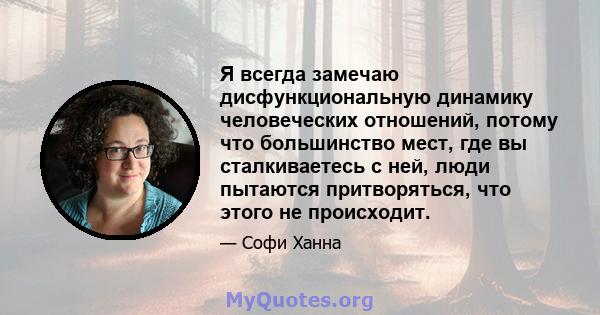 Я всегда замечаю дисфункциональную динамику человеческих отношений, потому что большинство мест, где вы сталкиваетесь с ней, люди пытаются притворяться, что этого не происходит.