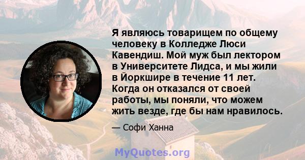 Я являюсь товарищем по общему человеку в Колледже Люси Кавендиш. Мой муж был лектором в Университете Лидса, и мы жили в Йоркшире в течение 11 лет. Когда он отказался от своей работы, мы поняли, что можем жить везде, где 