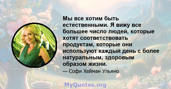 Мы все хотим быть естественными. Я вижу все большее число людей, которые хотят соответствовать продуктам, которые они используют каждый день с более натуральным, здоровым образом жизни.