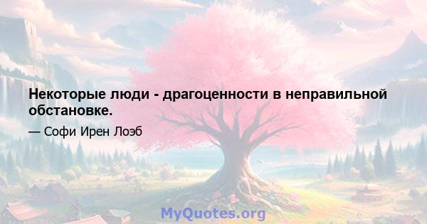 Некоторые люди - драгоценности в неправильной обстановке.