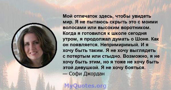 Мой отпечаток здесь, чтобы увидеть мир. Я не пытаюсь скрыть это с моими волосами или высоким воротником. Когда я готовился к школе сегодня утром, я продолжал думать о Шоне. Как он появляется. Непримиримый. И я хочу быть 