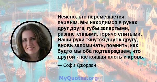 Неясно, кто перемещается первым. Мы находимся в руках друг друга, губы запертыми, разплетенными, горячо слитыми. Наши руки тянутся друг к другу, вновь запоминать, помнить, как будто мы оба подтверждаем, что другой -