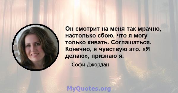 Он смотрит на меня так мрачно, настолько сбою, что я могу только кивать. Соглашаться. Конечно, я чувствую это. «Я делаю», признаю я.