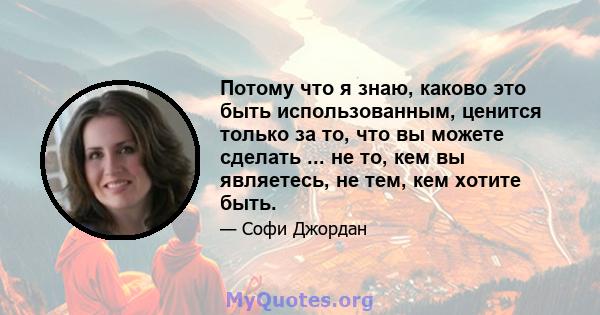 Потому что я знаю, каково это быть использованным, ценится только за то, что вы можете сделать ... не то, кем вы являетесь, не тем, кем хотите быть.