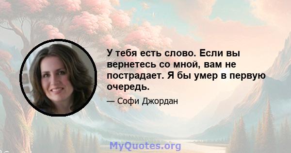 У тебя есть слово. Если вы вернетесь со мной, вам не пострадает. Я бы умер в первую очередь.