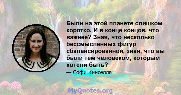 Были на этой планете слишком коротко. И в конце концов, что важнее? Зная, что несколько бессмысленных фигур сбалансированной, зная, что вы были тем человеком, которым хотели быть?