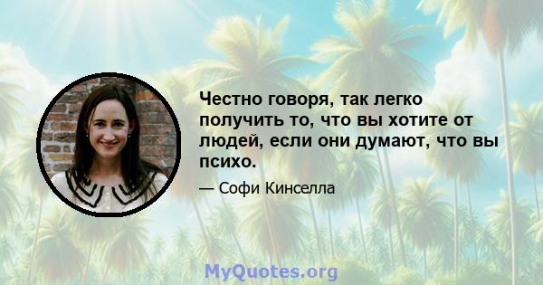 Честно говоря, так легко получить то, что вы хотите от людей, если они думают, что вы психо.