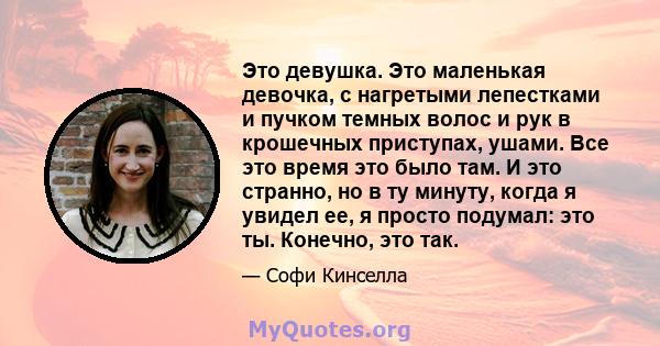 Это девушка. Это маленькая девочка, с нагретыми лепестками и пучком темных волос и рук в крошечных приступах, ушами. Все это время это было там. И это странно, но в ту минуту, когда я увидел ее, я просто подумал: это