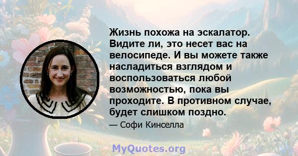 Жизнь похожа на эскалатор. Видите ли, это несет вас на велосипеде. И вы можете также насладиться взглядом и воспользоваться любой возможностью, пока вы проходите. В противном случае, будет слишком поздно.