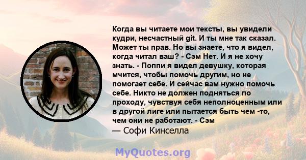 Когда вы читаете мои тексты, вы увидели кудри, несчастный git. И ты мне так сказал. Может ты прав. Но вы знаете, что я видел, когда читал ваш? - Сэм Нет. И я не хочу знать. - Поппи я видел девушку, которая мчится, чтобы 