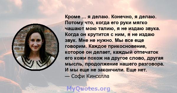 Кроме ... я делаю. Конечно, я делаю. Потому что, когда его руки мягко чашают мою талию, я не издаю звука. Когда он крутится с ним, я не издаю звук. Мне не нужно. Мы все еще говорим. Каждое прикосновение, которое он