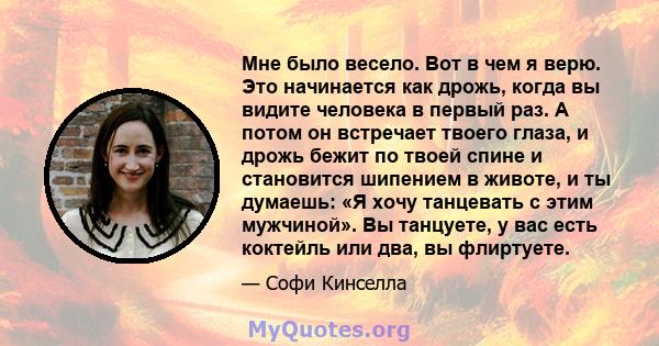 Мне было весело. Вот в чем я верю. Это начинается как дрожь, когда вы видите человека в первый раз. А потом он встречает твоего глаза, и дрожь бежит по твоей спине и становится шипением в животе, и ты думаешь: «Я хочу