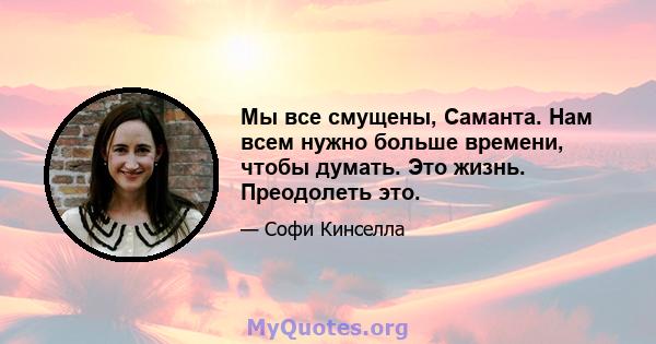 Мы все смущены, Саманта. Нам всем нужно больше времени, чтобы думать. Это жизнь. Преодолеть это.