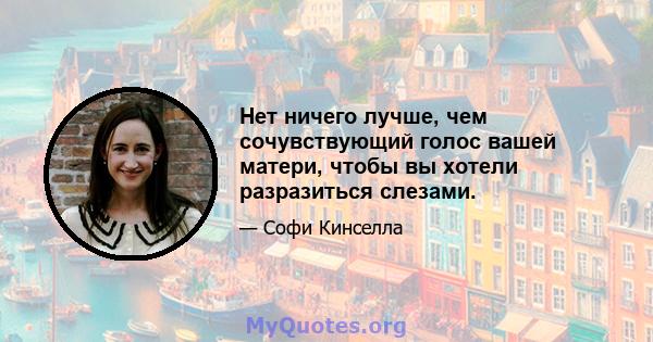 Нет ничего лучше, чем сочувствующий голос вашей матери, чтобы вы хотели разразиться слезами.