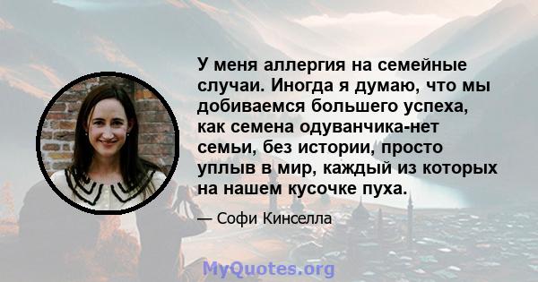 У меня аллергия на семейные случаи. Иногда я думаю, что мы добиваемся большего успеха, как семена одуванчика-нет семьи, без истории, просто уплыв в мир, каждый из которых на нашем кусочке пуха.