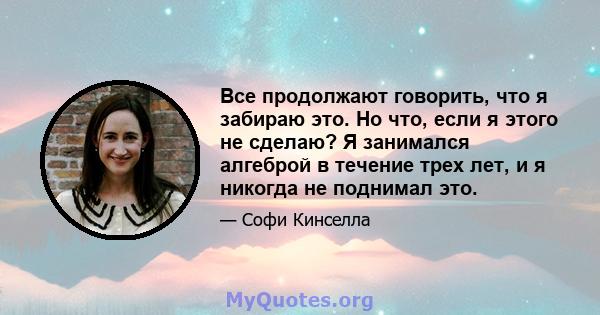 Все продолжают говорить, что я забираю это. Но что, если я этого не сделаю? Я занимался алгеброй в течение трех лет, и я никогда не поднимал это.