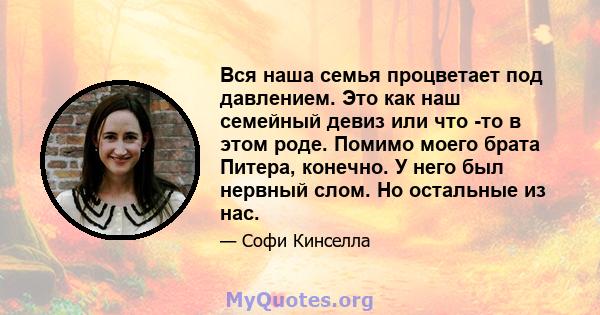 Вся наша семья процветает под давлением. Это как наш семейный девиз или что -то в этом роде. Помимо моего брата Питера, конечно. У него был нервный слом. Но остальные из нас.