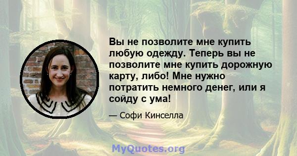 Вы не позволите мне купить любую одежду. Теперь вы не позволите мне купить дорожную карту, либо! Мне нужно потратить немного денег, или я сойду с ума!