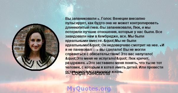 Вы запаниковали ». Голос Венеции внезапно пульсирует, как будто она не может контролировать длиннопитый гнев.-Вы запаниковали, Люк, и мы потеряли лучшие отношения, которые у нас были. Все завидовали нам в Кембридже,