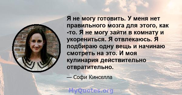 Я не могу готовить. У меня нет правильного мозга для этого, как -то. Я не могу зайти в комнату и укорениться. Я отвлекаюсь. Я подбираю одну вещь и начинаю смотреть на это. И моя кулинария действительно отвратительно.