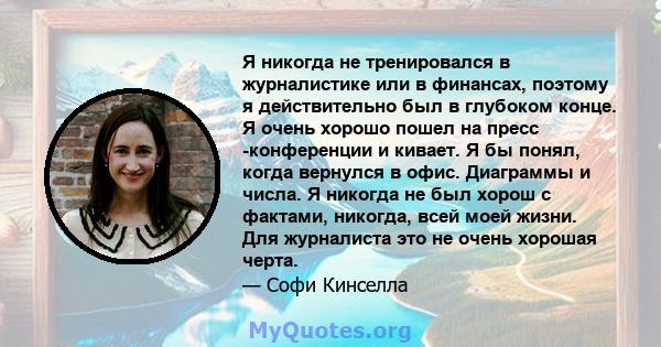 Я никогда не тренировался в журналистике или в финансах, поэтому я действительно был в глубоком конце. Я очень хорошо пошел на пресс -конференции и кивает. Я бы понял, когда вернулся в офис. Диаграммы и числа. Я никогда 