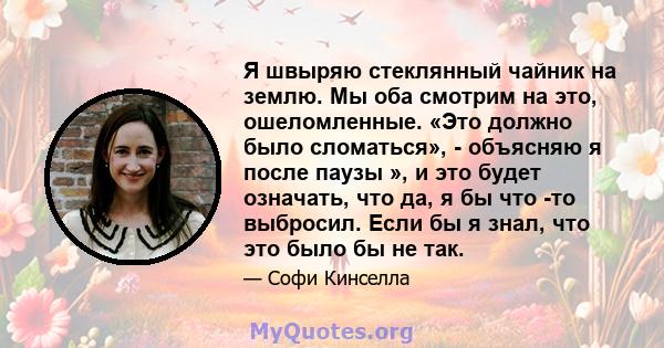 Я швыряю стеклянный чайник на землю. Мы оба смотрим на это, ошеломленные. «Это должно было сломаться», - объясняю я после паузы », и это будет означать, что да, я бы что -то выбросил. Если бы я знал, что это было бы не