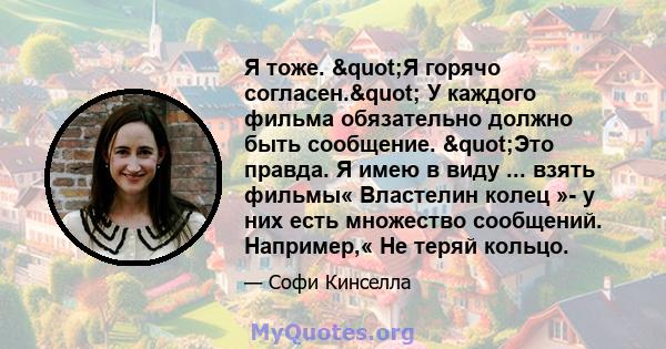 Я тоже. "Я горячо согласен." У каждого фильма обязательно должно быть сообщение. "Это правда. Я имею в виду ... взять фильмы« Властелин колец »- у них есть множество сообщений. Например,« Не теряй кольцо.