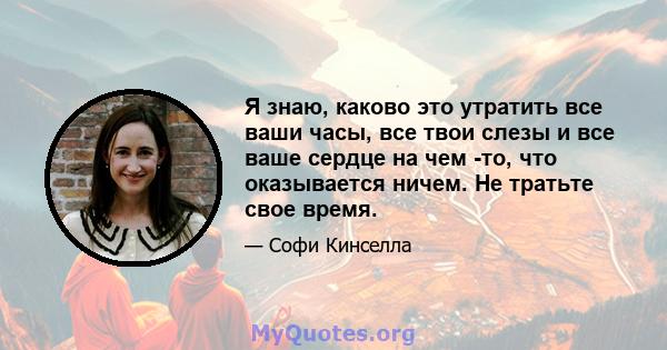 Я знаю, каково это утратить все ваши часы, все твои слезы и все ваше сердце на чем -то, что оказывается ничем. Не тратьте свое время.