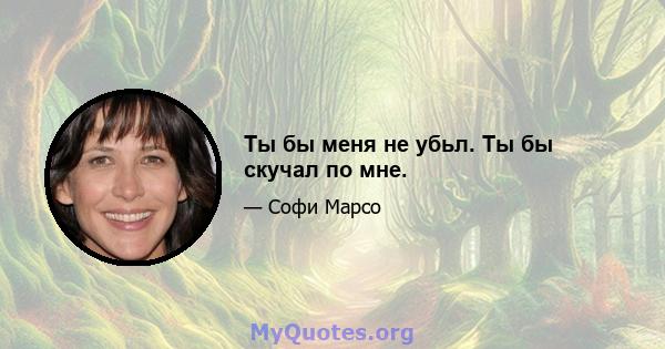 Ты бы меня не убьл. Ты бы скучал по мне.