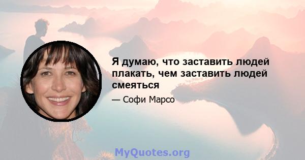 Я думаю, что заставить людей плакать, чем заставить людей смеяться