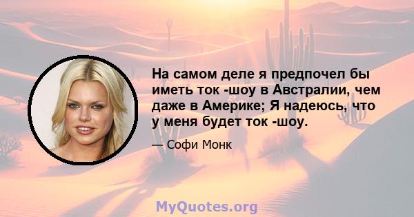 На самом деле я предпочел бы иметь ток -шоу в Австралии, чем даже в Америке; Я надеюсь, что у меня будет ток -шоу.