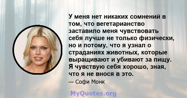 У меня нет никаких сомнений в том, что вегетарианство заставило меня чувствовать себя лучше не только физически, но и потому, что я узнал о страданиях животных, которые выращивают и убивают за пищу. Я чувствую себя