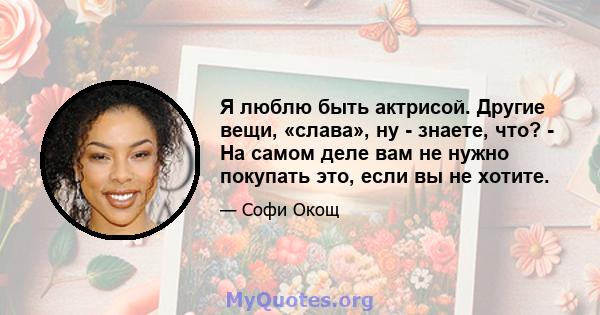 Я люблю быть актрисой. Другие вещи, «слава», ну - знаете, что? - На самом деле вам не нужно покупать это, если вы не хотите.