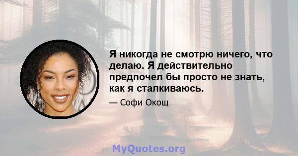 Я никогда не смотрю ничего, что делаю. Я действительно предпочел бы просто не знать, как я сталкиваюсь.