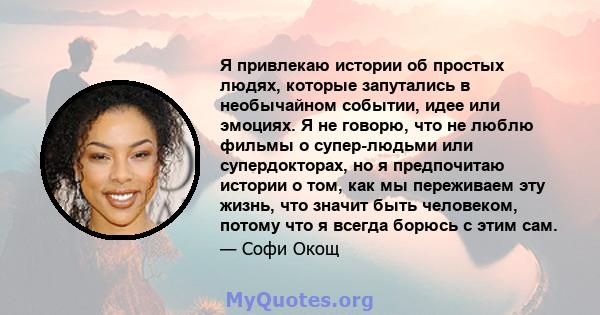 Я привлекаю истории об простых людях, которые запутались в необычайном событии, идее или эмоциях. Я не говорю, что не люблю фильмы о супер-людьми или супердокторах, но я предпочитаю истории о том, как мы переживаем эту