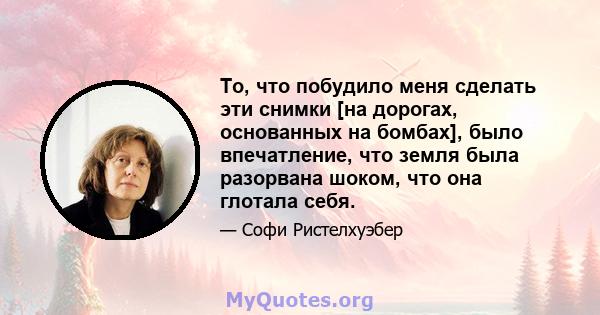 То, что побудило меня сделать эти снимки [на дорогах, основанных на бомбах], было впечатление, что земля была разорвана шоком, что она глотала себя.