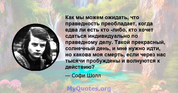 Как мы можем ожидать, что праведность преобладает, когда едва ли есть кто -либо, кто хочет сдаться индивидуально по праведному делу. Такой прекрасный, солнечный день, и мне нужно идти, но какова моя смерть, если через